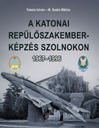 Fekete István, M. Szabó Miklós - A katonai repülőszakember-képzés Szolnokon 1967-1996