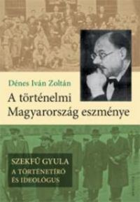 Dénes Iván Zoltán - A történelmi Magyarország eszménye - Szekfű Gyula - A történetíró és ideológus