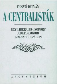 Fenyő István - A centralisták - Egy liberális csoport a reformkori Magyarországon